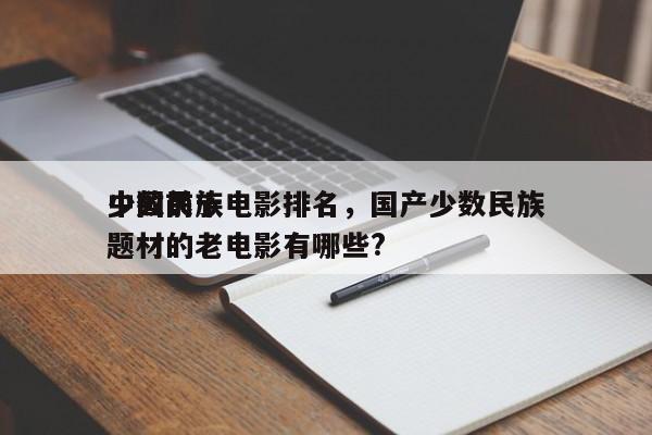 中国前十
少数民族电影排名，国产少数民族题材的老电影有哪些?-第1张图片