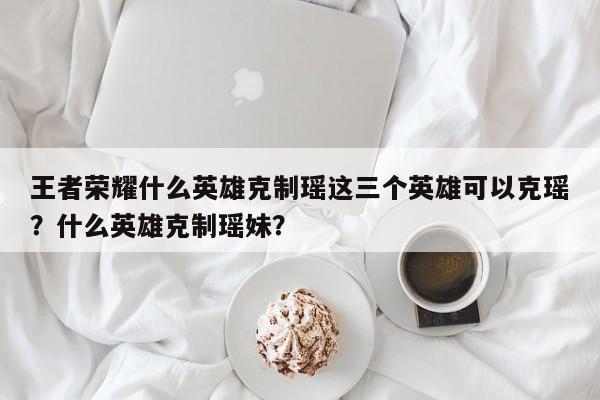 王者荣耀什么英雄克制瑶这三个英雄可以克瑶？什么英雄克制瑶妹？-第1张图片