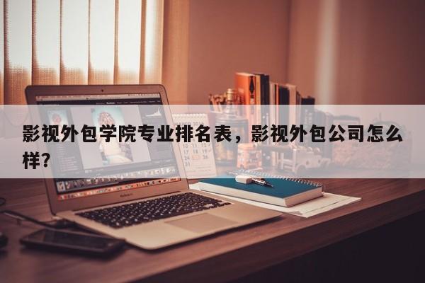 影视外包学院专业排名表，影视外包公司怎么样？-第1张图片