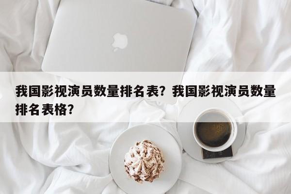 我国影视演员数量排名表？我国影视演员数量排名表格？-第1张图片