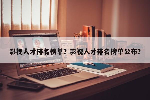 影视人才排名榜单？影视人才排名榜单公布？-第1张图片