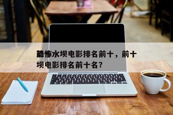 前十
恐怖水坝电影排名前十，前十
恐怖水坝电影排名前十名？-第1张图片