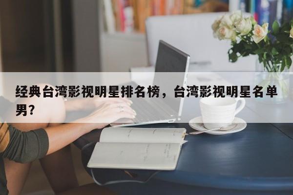 经典台湾影视明星排名榜，台湾影视明星名单男？-第1张图片