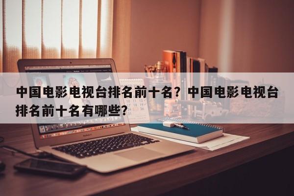 中国电影电视台排名前十名？中国电影电视台排名前十名有哪些？-第1张图片