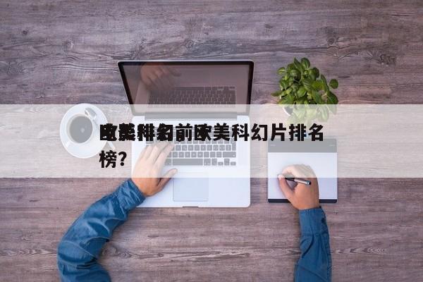 欧美科幻前十
电影排名，欧美科幻片排名
榜？-第1张图片