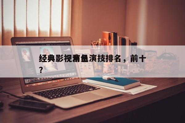 经典影视演员演技排名，前十
经典影视角色？-第1张图片