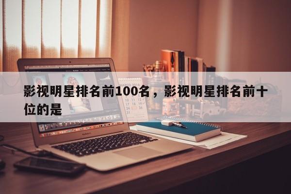 影视明星排名前100名，影视明星排名前十位的是-第1张图片