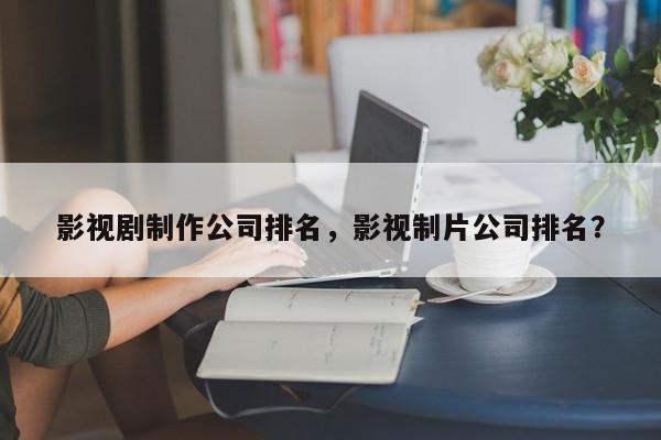 影视剧制作公司排名，影视制片公司排名？-第1张图片