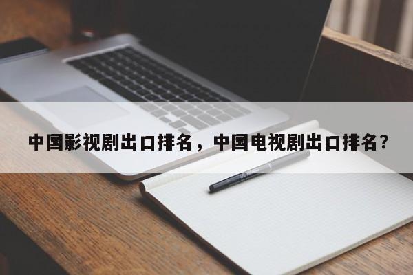 中国影视剧出口排名，中国电视剧出口排名？-第1张图片