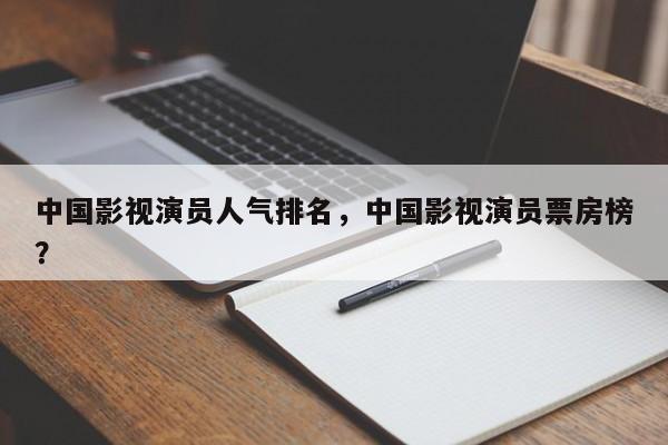 中国影视演员人气排名，中国影视演员票房榜？-第1张图片