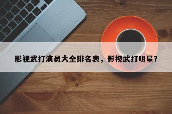 影视武打演员大全排名表，影视武打明星？-第1张图片