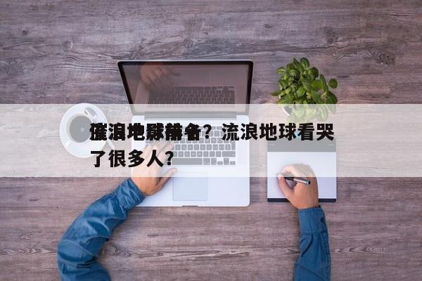 流浪地球前十
催泪电影排名？流浪地球看哭了很多人？-第1张图片
