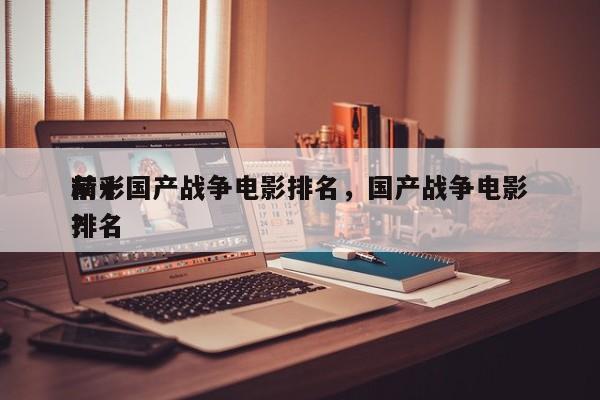 前十
精彩国产战争电影排名，国产战争电影排名
？-第1张图片