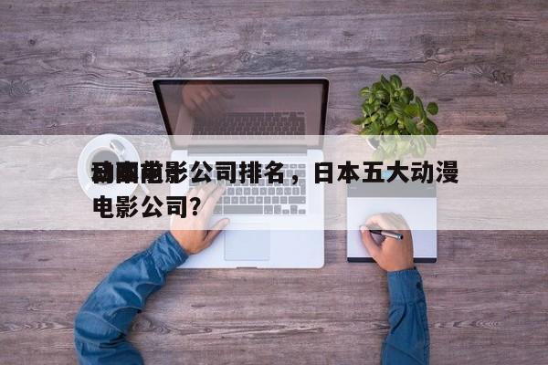 日本前十
动画电影公司排名，日本五大动漫电影公司？-第1张图片