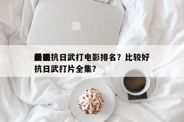 前十
最强抗日武打电影排名？比较好
看的抗日武打片全集？-第1张图片