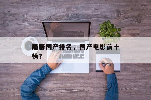 前十
电影国产排名，国产电影前十
排名
榜？-第1张图片