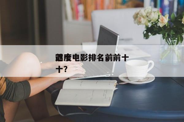 前十
迟度电影排名，前十
迟度电影排名前十？-第1张图片