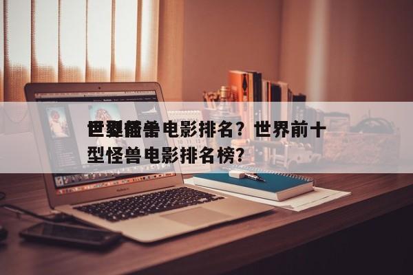 世界前十
巨型怪兽电影排名？世界前十
巨型怪兽电影排名榜？-第1张图片