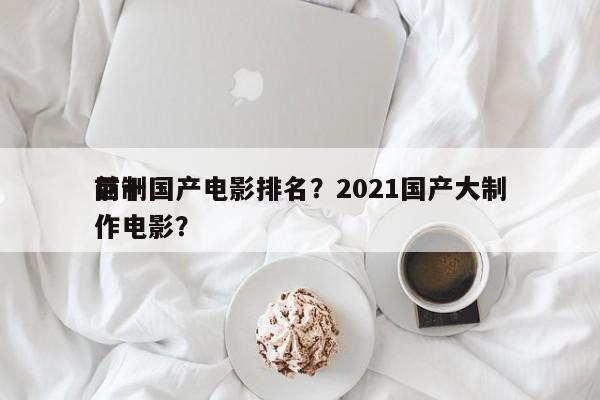 前十
巨制国产电影排名？2021国产大制作电影？-第1张图片