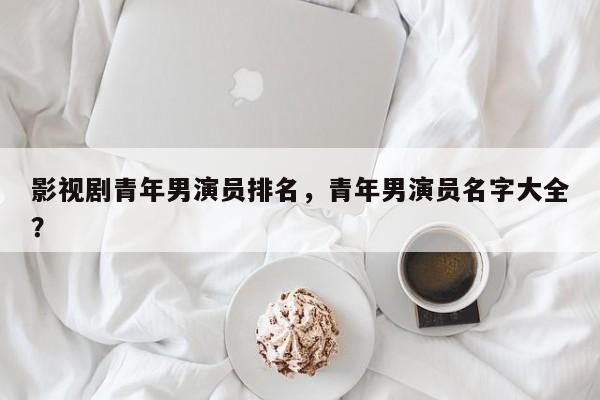 影视剧青年男演员排名，青年男演员名字大全？-第1张图片