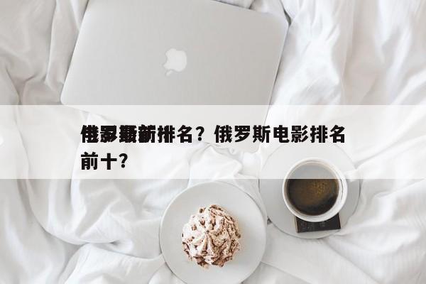 俄罗斯前十
电影最新排名？俄罗斯电影排名前十？-第1张图片