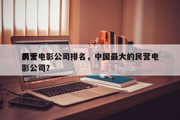 前十
民营电影公司排名，中国最大的民营电影公司？-第1张图片