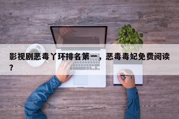 影视剧恶毒丫环排名第一，恶毒毒妃免费阅读？-第1张图片