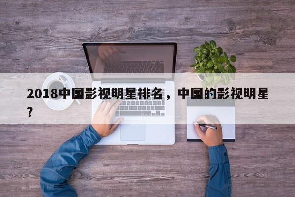 2018中国影视明星排名，中国的影视明星？-第1张图片