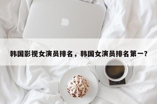 韩国影视女演员排名，韩国女演员排名第一？-第1张图片