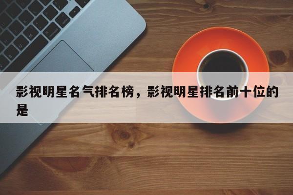 影视明星名气排名榜，影视明星排名前十位的是-第1张图片