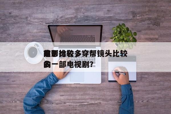 前十
穿帮比较多
电影排名，穿帮镜头比较多
的一部电视剧？-第1张图片