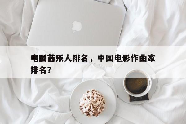 中国前十
电影音乐人排名，中国电影作曲家排名？-第1张图片