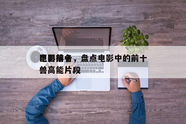 电影前十
巨兽排名，盘点电影中的前十
巨兽高能片段-第1张图片