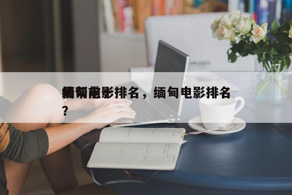 缅甸前十
黑帮电影排名，缅甸电影排名
榜？-第1张图片