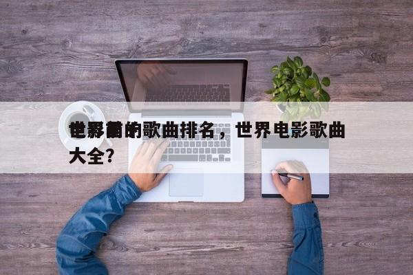 世界前十
电影里的歌曲排名，世界电影歌曲大全？-第1张图片