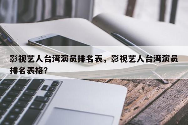 影视艺人台湾演员排名表，影视艺人台湾演员排名表格？-第1张图片