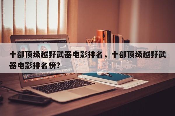 十部顶级越野武器电影排名，十部顶级越野武器电影排名榜？-第1张图片