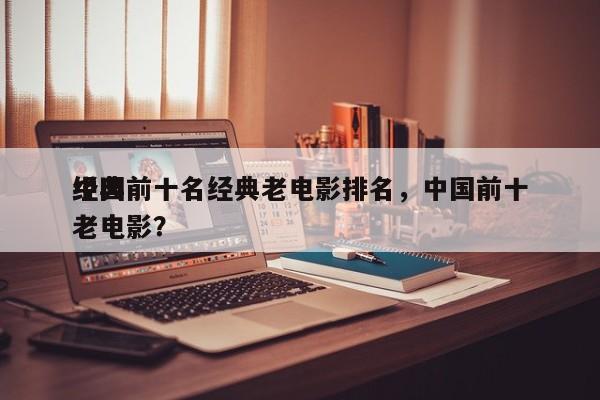 中国前十名经典老电影排名，中国前十
经典老电影？-第1张图片