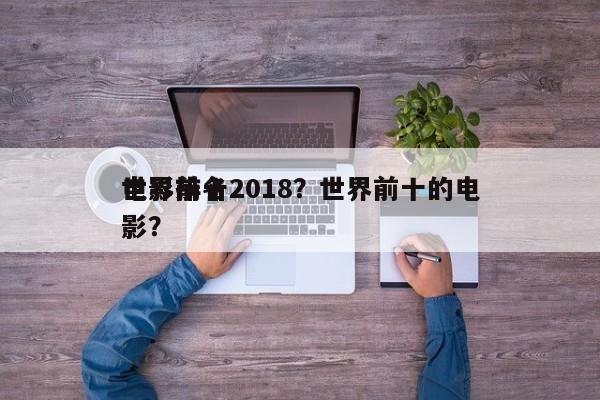 世界前十
电影排名2018？世界前十的电影？-第1张图片
