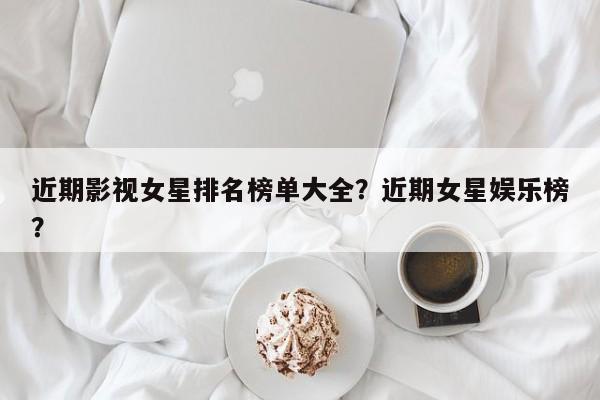 近期影视女星排名榜单大全？近期女星娱乐榜？-第1张图片