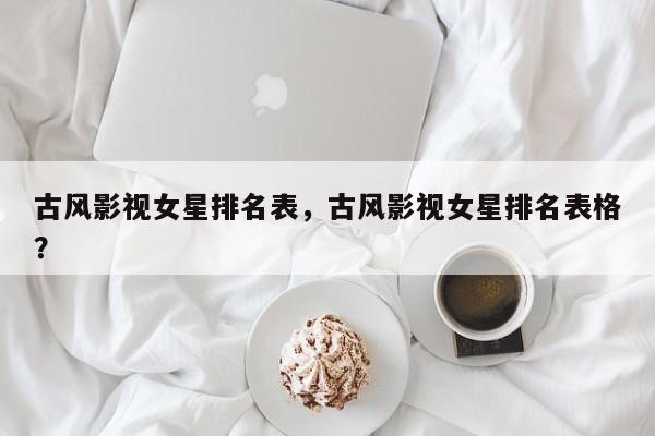 古风影视女星排名表，古风影视女星排名表格？-第1张图片