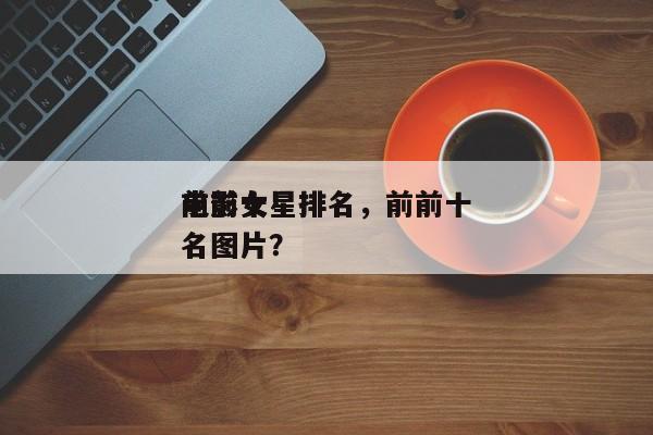 前前十
电影女星排名，前前十
电影女星排名图片？-第1张图片