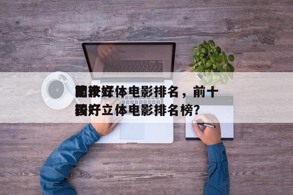 前十
比较好
国产立体电影排名，前十
比较好
国产立体电影排名榜？-第1张图片