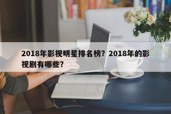 2018年影视明星排名榜？2018年的影视剧有哪些？-第1张图片