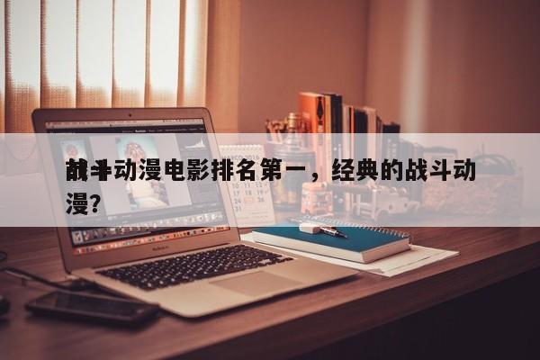 前十
战斗动漫电影排名第一，经典的战斗动漫？-第1张图片