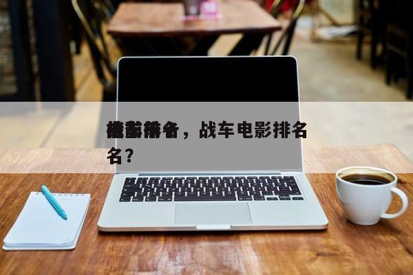 电影前十
战车排名，战车电影排名
榜前十名？-第1张图片