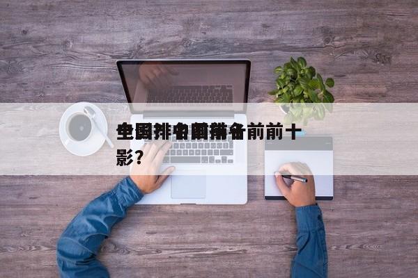 全国排名前前十
电影？中国排名前前十
电影？-第1张图片