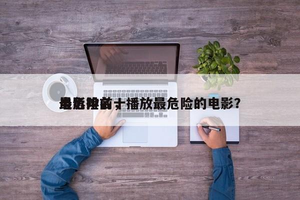 最危险前十
电影排名，播放最危险的电影？-第1张图片