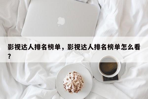 影视达人排名榜单，影视达人排名榜单怎么看？-第1张图片