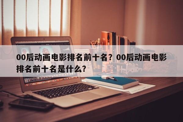 00后动画电影排名前十名？00后动画电影排名前十名是什么？-第1张图片